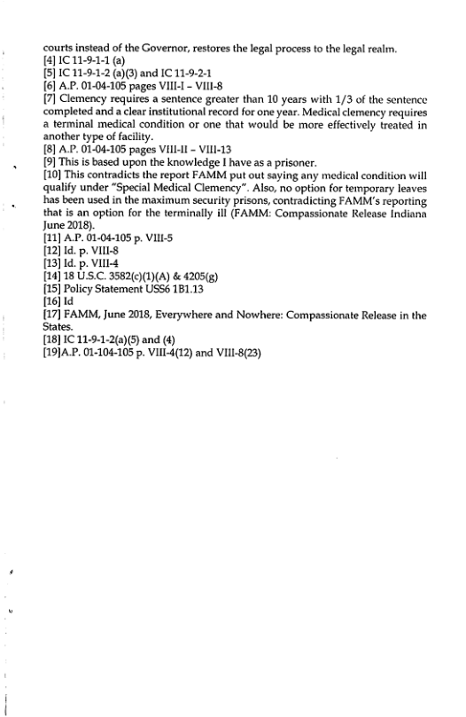 courts instead of the Governor, restores the lega process to the legal realm. [4]1C11911 (o)  5]1C 11-9:1:2 ()3) and IC 11.9-2:1  6] A.P. 01-04-105 pages VIIL-I - VIlI-§  7] Clemency requires a sentence greater than 10 years with 1/3 of the sentence ‘completed and a clear institutional record for one year. Medical clemency requires 2 terminal medical condition or one that would be mare effectively treated in another type o facilty.  [8] A.P. 01-04-105 pages VIlL-I - VIII-13  9] This is based upon the knowledge I have as a prisoncr.  10] This contradicts the report FAMM put out saying any medical condition will qualify under “Special Medical Clemency". Also, no option for temporary leaves has been used in the maximum security prisons, contradicting FAMM’s reporting that is an option for the terminally ill (FAMM: Compassionate Release Indiana June 2018).  [11] AP.01.04-105 p. VLS  [12]1d. p. VIILS,  [13]1d. p. ViIl4  [14]18 USC. 3582()(1)(A) & 4205(g)  [15] Policy Statement USS6 181.13  [16]1d  [17] FAMM, June 2018, Everywhere and Nowhere: Compassionate Relcase in the States.  [18]1C 11:9-1-2(a)(5) and (4)  [191A.P. 01-104-105 p. VIII-4(12) and VIII-8(23)  
